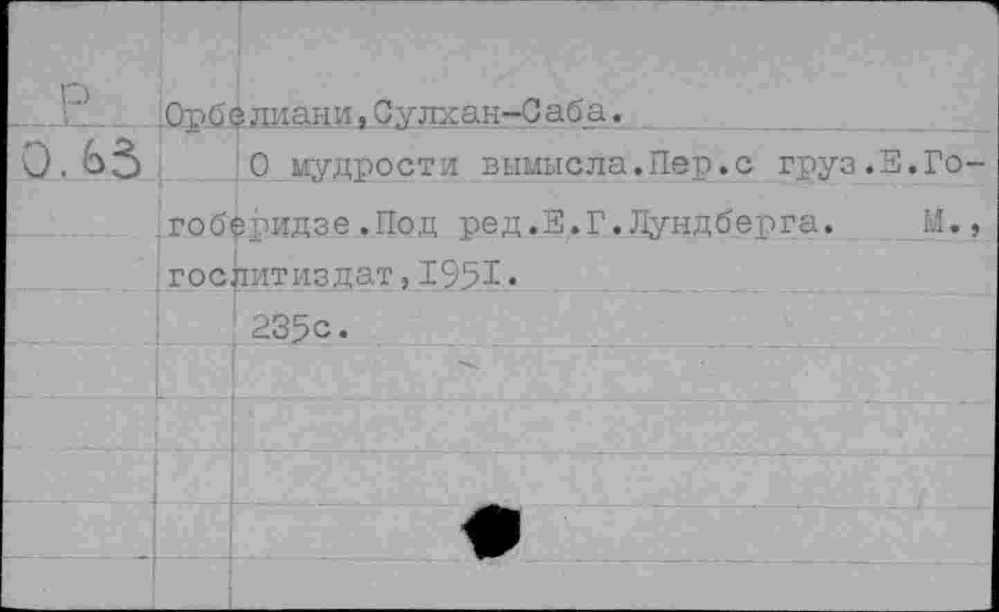 ﻿р	Орбе лиани,Сулхан-Саба.		
0. ьз		0 мудрости вымысла.Пер.с груз.Е.Го-	
	гоберидзе.Под ред		.Е.Г.Лундберга.	М.,
	Гослитиздат,1951«		
		235с.	
			
		•	-